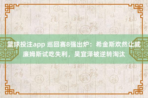 篮球投注app 巡回赛8强出炉：希金斯欢然让威廉姆斯试吃失利，吴宜泽被逆转淘汰