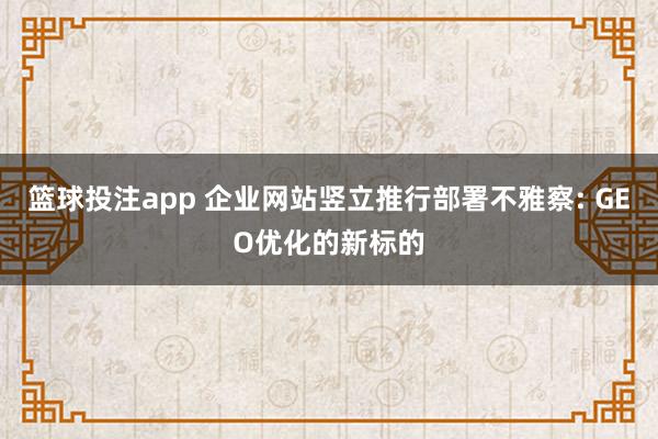 篮球投注app 企业网站竖立推行部署不雅察: GEO优化的新标的