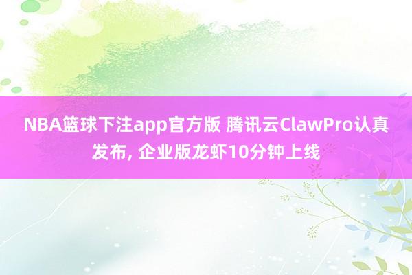 NBA篮球下注app官方版 腾讯云ClawPro认真发布， 企业版龙虾10分钟上线