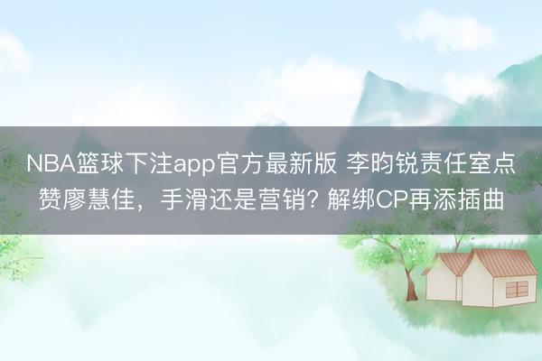 NBA篮球下注app官方最新版 李昀锐责任室点赞廖慧佳，手滑还是营销? 解绑CP再添插曲