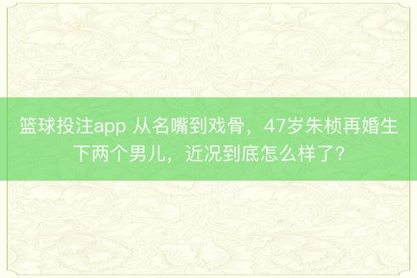 篮球投注app 从名嘴到戏骨，47岁朱桢再婚生下两个男儿，近况到底怎么样了?