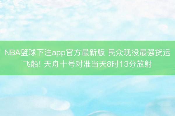 NBA篮球下注app官方最新版 民众现役最强货运飞船! 天舟十号对准当天8时13分放射