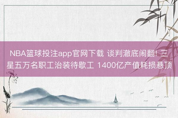 NBA篮球投注app官网下载 谈判澈底闹翻! 三星五万名职工治装待歇工 1400亿产值耗损悬顶