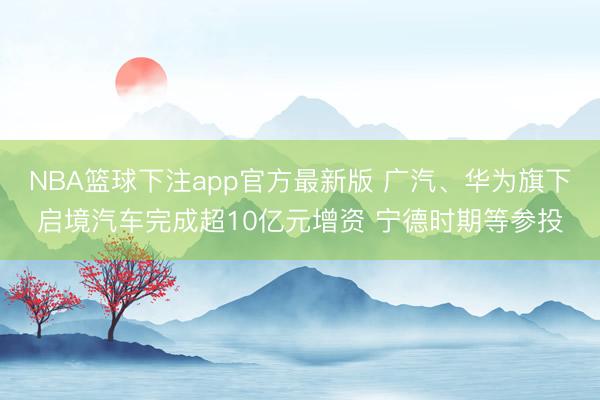 NBA篮球下注app官方最新版 广汽、华为旗下启境汽车完成超10亿元增资 宁德时期等参投