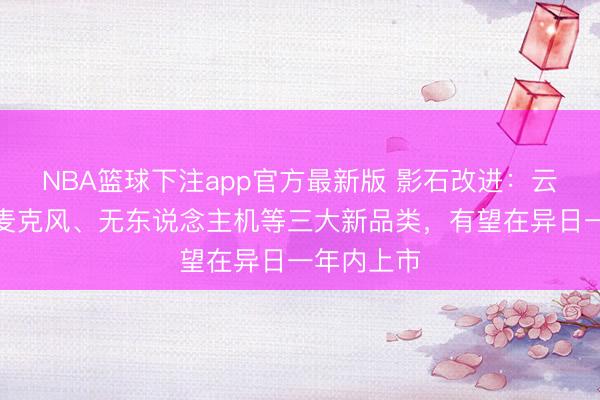 NBA篮球下注app官方最新版 影石改进：云台相机、麦克风、无东说念主机等三大新品类，有望在异日一年内上市