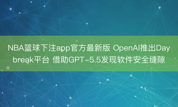 NBA篮球下注app官方最新版 OpenAI推出Daybreak平台 借助GPT-5.5发现软件安全缝隙