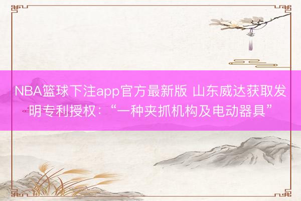 NBA篮球下注app官方最新版 山东威达获取发明专利授权：“一种夹抓机构及电动器具”