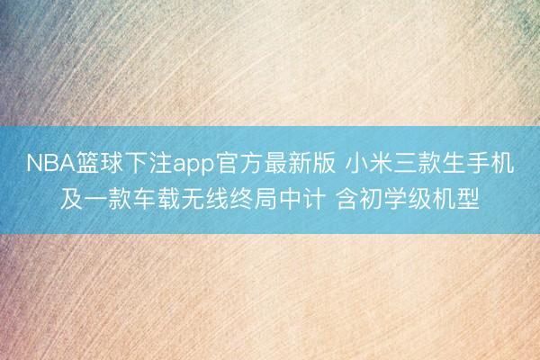 NBA篮球下注app官方最新版 小米三款生手机及一款车载无线终局中计 含初学级机型