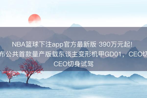 NBA篮球下注app官方最新版 390万元起! 宇树发布公共首款量产版载东谈主变形机甲GD01，CEO切身试驾