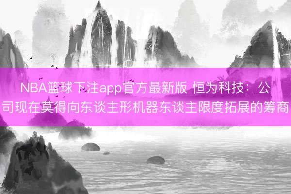 NBA篮球下注app官方最新版 恒为科技：公司现在莫得向东谈主形机器东谈主限度拓展的筹商