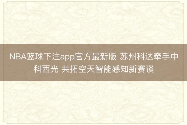 NBA篮球下注app官方最新版 苏州科达牵手中科西光 共拓空天智能感知新赛谈