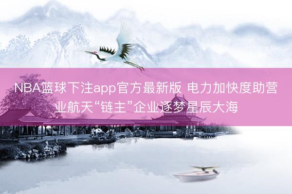 NBA篮球下注app官方最新版 电力加快度助营业航天“链主”企业逐梦星辰大海