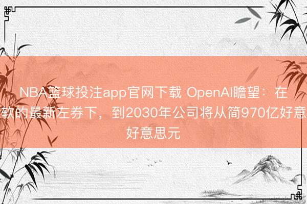 NBA篮球投注app官网下载 OpenAI瞻望：在与微软的最新左券下，到2030年公司将从简970亿好意思元