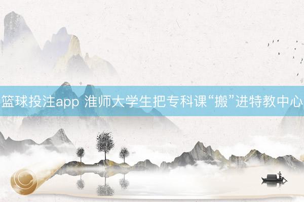 篮球投注app 淮师大学生把专科课“搬”进特教中心