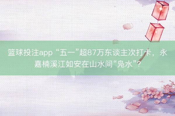 篮球投注app “五一”超87万东谈主次打卡，永嘉楠溪江如安在山水间“凫水”?