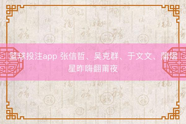 篮球投注app 张信哲、吴克群、于文文、蒲熠星昨嗨翻莆夜