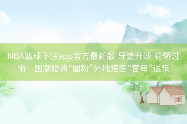 NBA篮球下注app官方最新版 牙婆开谈 花轿过街：国潮婚典“圈粉”外地搭客“客串”送亲