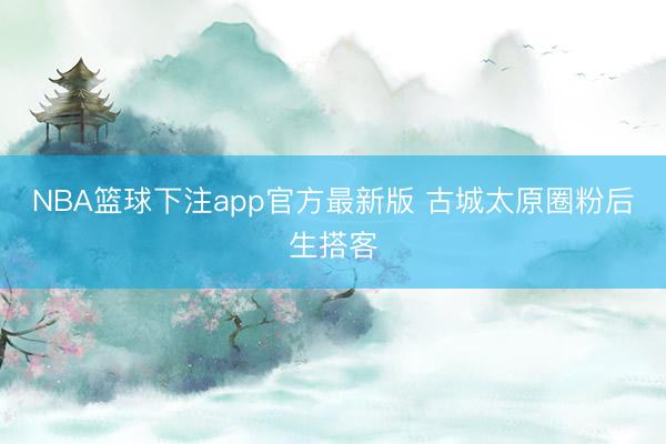 NBA篮球下注app官方最新版 古城太原圈粉后生搭客