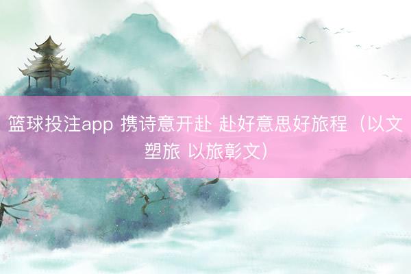 篮球投注app 携诗意开赴 赴好意思好旅程（以文塑旅 以旅彰文）