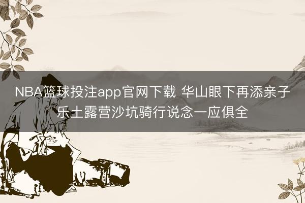 NBA篮球投注app官网下载 华山眼下再添亲子乐土露营沙坑骑行说念一应俱全