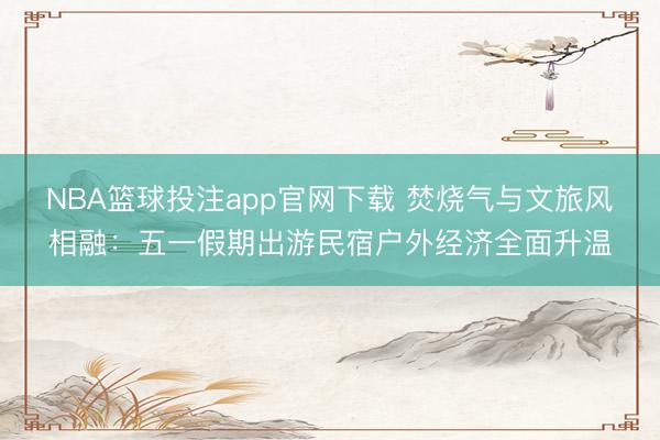 NBA篮球投注app官网下载 焚烧气与文旅风相融：五一假期出游民宿户外经济全面升温
