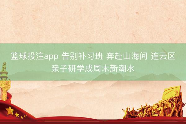 篮球投注app 告别补习班 奔赴山海间 连云区亲子研学成周末新潮水