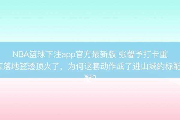 NBA篮球下注app官方最新版 张馨予打卡重庆落地签透顶火了，为何这套动作成了进山城的标配?