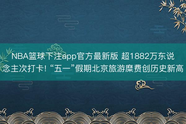 NBA篮球下注app官方最新版 超1882万东说念主次打卡! “五一”假期北京旅游糜费创历史新高