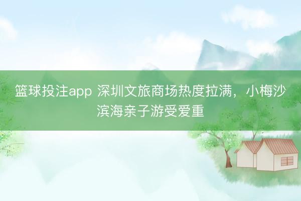 篮球投注app 深圳文旅商场热度拉满，小梅沙滨海亲子游受爱重