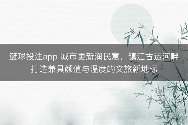 篮球投注app 城市更新润民意，镇江古运河畔打造兼具颜值与温度的文旅新地标