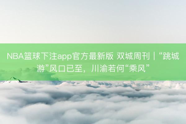 NBA篮球下注app官方最新版 双城周刊｜“跳城游”风口已至，川渝若何“乘风”