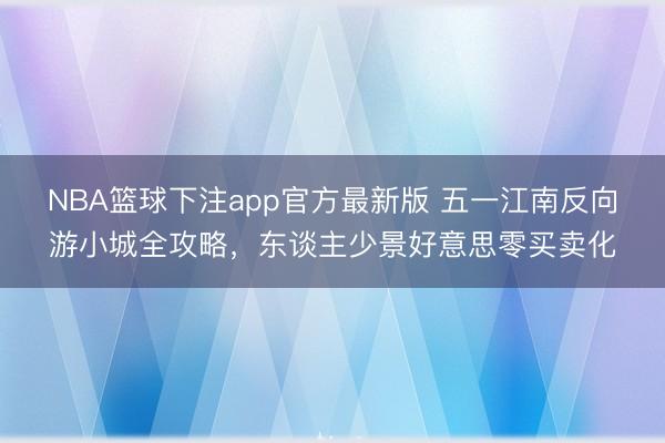 NBA篮球下注app官方最新版 五一江南反向游小城全攻略，东谈主少景好意思零买卖化