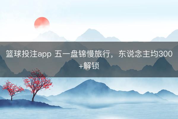 篮球投注app 五一盘锦慢旅行，东说念主均300+解锁