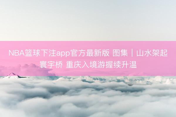 NBA篮球下注app官方最新版 图集｜山水架起寰宇桥 重庆入境游握续升温
