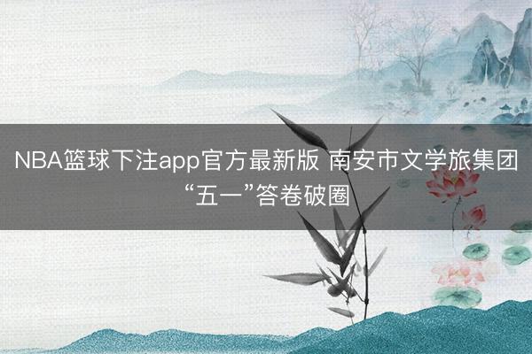 NBA篮球下注app官方最新版 南安市文学旅集团“五一”答卷破圈