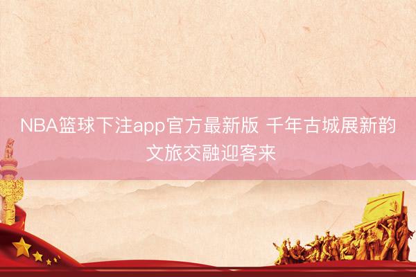 NBA篮球下注app官方最新版 千年古城展新韵 文旅交融迎客来