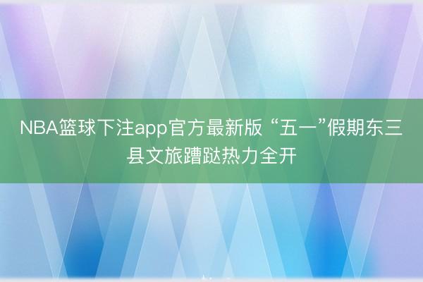 NBA篮球下注app官方最新版 “五一”假期东三县文旅蹧跶热力全开