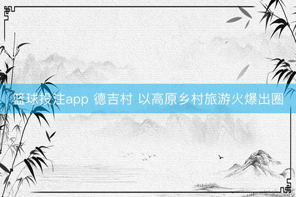 篮球投注app 德吉村 以高原乡村旅游火爆出圈