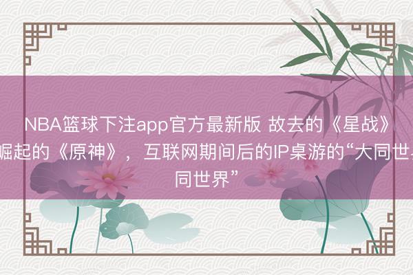 NBA篮球下注app官方最新版 故去的《星战》和崛起的《原神》，互联网期间后的IP桌游的“大同世界”