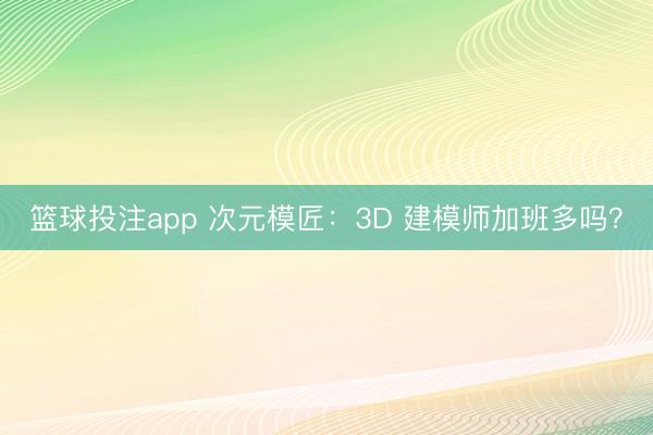 篮球投注app 次元模匠：3D 建模师加班多吗？