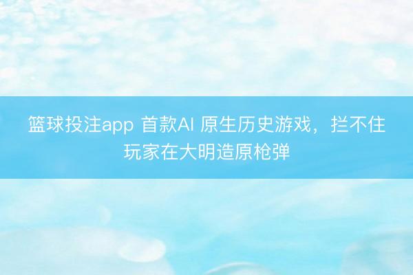 篮球投注app 首款AI 原生历史游戏，拦不住玩家在大明造原枪弹