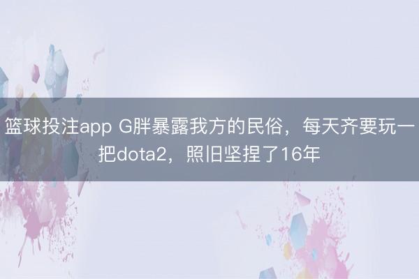 篮球投注app G胖暴露我方的民俗，每天齐要玩一把dota2，照旧坚捏了16年
