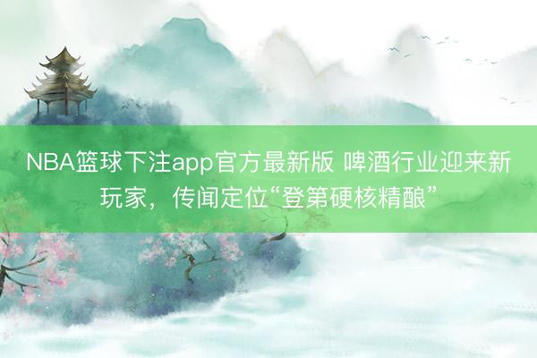 NBA篮球下注app官方最新版 啤酒行业迎来新玩家，传闻定位“登第硬核精酿”