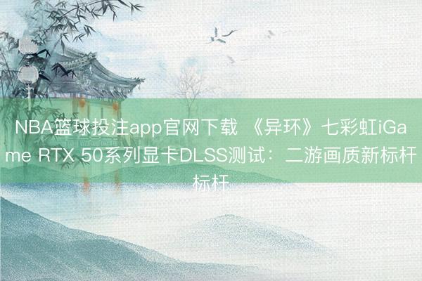 NBA篮球投注app官网下载 《异环》七彩虹iGame RTX 50系列显卡DLSS测试：二游画质新标杆