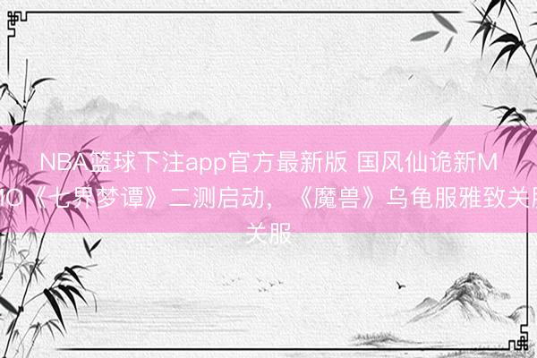 NBA篮球下注app官方最新版 国风仙诡新MMO《七界梦谭》二测启动，《魔兽》乌龟服雅致关服