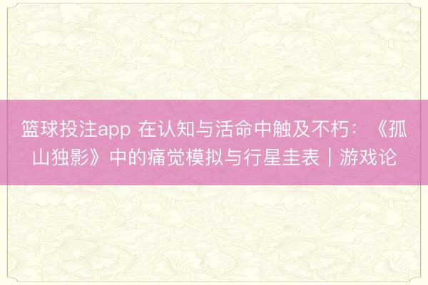 篮球投注app 在认知与活命中触及不朽：《孤山独影》中的痛觉模拟与行星圭表｜游戏论
