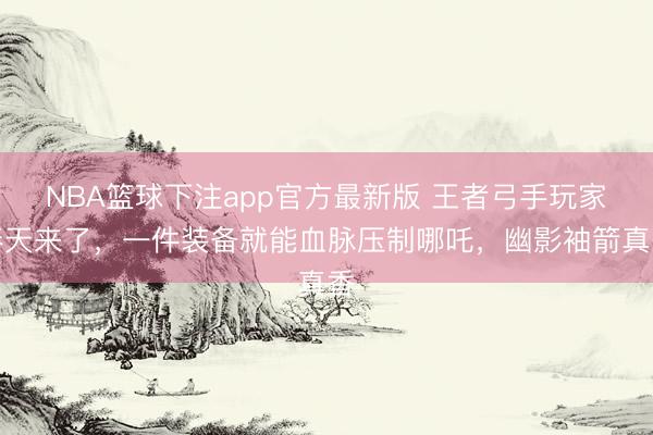 NBA篮球下注app官方最新版 王者弓手玩家春天来了，一件装备就能血脉压制哪吒，幽影袖箭真香