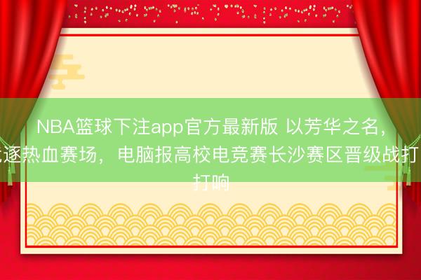 NBA篮球下注app官方最新版 以芳华之名，竞逐热血赛场，电脑报高校电竞赛长沙赛区晋级战打响