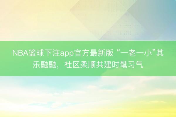 NBA篮球下注app官方最新版 “一老一小”其乐融融，社区柔顺共建时髦习气