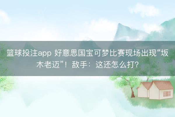 篮球投注app 好意思国宝可梦比赛现场出现“坂木老迈”！敌手：这还怎么打？